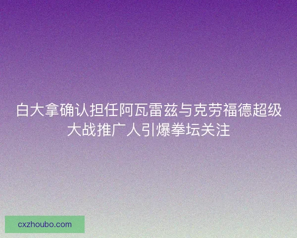 白大拿确认担任阿瓦雷兹与克劳福德超级大战推广人引爆拳坛关注